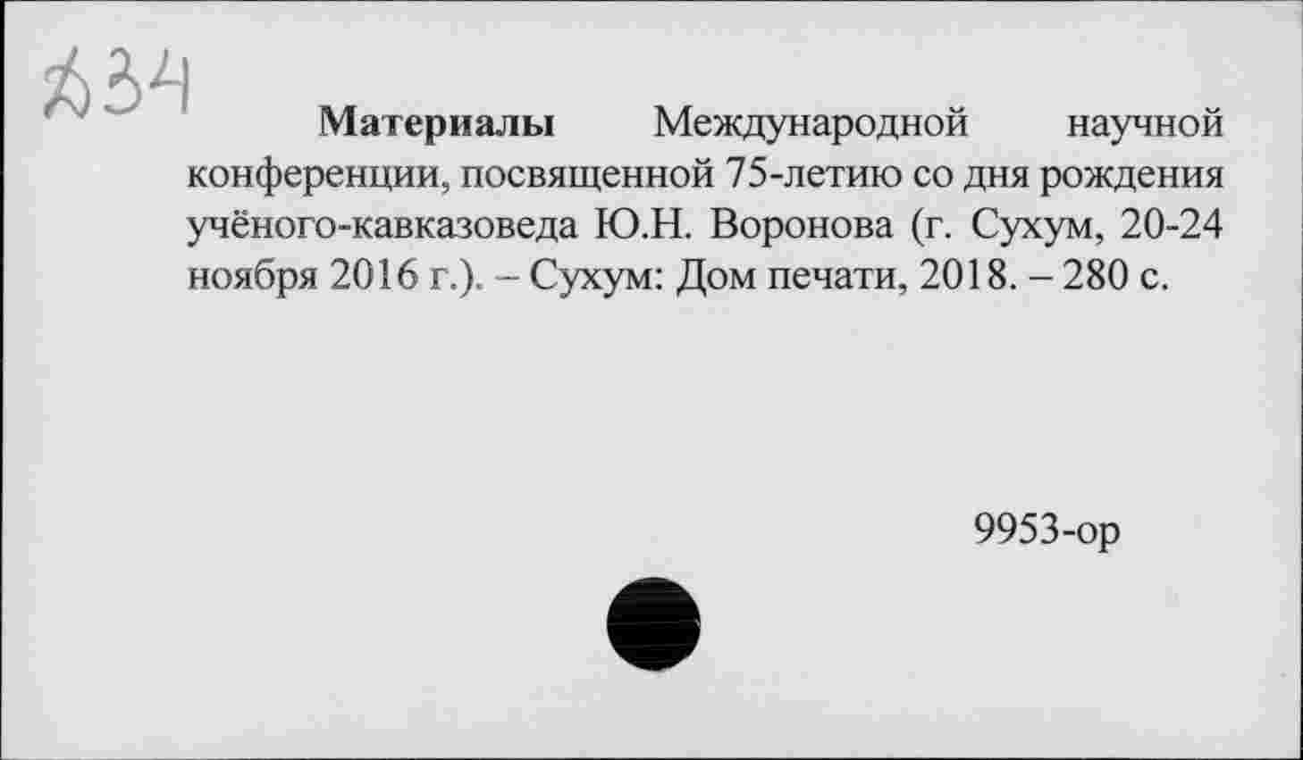 ﻿
Материалы Международной научной
конференции, посвященной 75-летию со дня рождения
учёного-кавказоведа Ю.Н. Воронова (г. Сухум, 20-24
ноября 2016 г.). - Сухум: Дом печати, 2018. - 280 с.
9953-ор